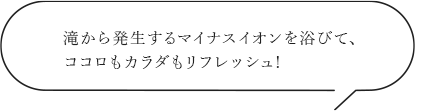 滝から発生するマイナスイオンを浴びて、ココロもカラダもリフレッシュ!